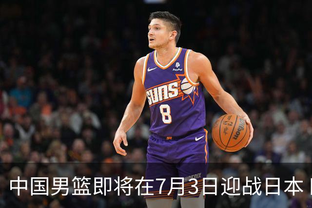 中国男篮即将在7月3日迎战日本 四场热身赛以提升实力