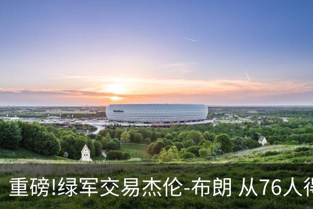 重磅!绿军交易杰伦-布朗 从76人得到乔治+2首轮+2次轮